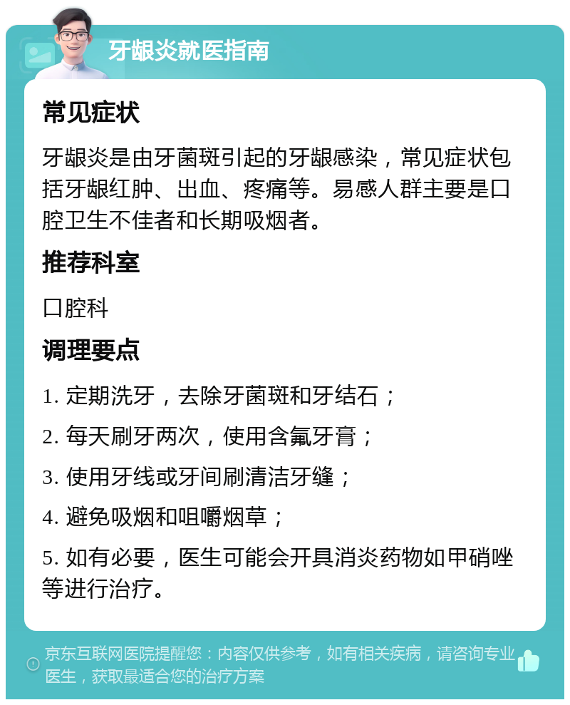 牙龈炎就医指南 常见症状 牙龈炎是由牙菌斑引起的牙龈感染，常见症状包括牙龈红肿、出血、疼痛等。易感人群主要是口腔卫生不佳者和长期吸烟者。 推荐科室 口腔科 调理要点 1. 定期洗牙，去除牙菌斑和牙结石； 2. 每天刷牙两次，使用含氟牙膏； 3. 使用牙线或牙间刷清洁牙缝； 4. 避免吸烟和咀嚼烟草； 5. 如有必要，医生可能会开具消炎药物如甲硝唑等进行治疗。