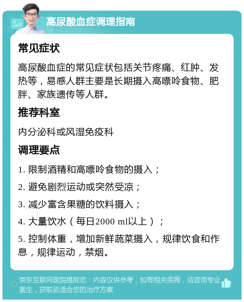 高尿酸血症调理指南 常见症状 高尿酸血症的常见症状包括关节疼痛、红肿、发热等，易感人群主要是长期摄入高嘌呤食物、肥胖、家族遗传等人群。 推荐科室 内分泌科或风湿免疫科 调理要点 1. 限制酒精和高嘌呤食物的摄入； 2. 避免剧烈运动或突然受凉； 3. 减少富含果糖的饮料摄入； 4. 大量饮水（每日2000 ml以上）； 5. 控制体重，增加新鲜蔬菜摄入，规律饮食和作息，规律运动，禁烟。