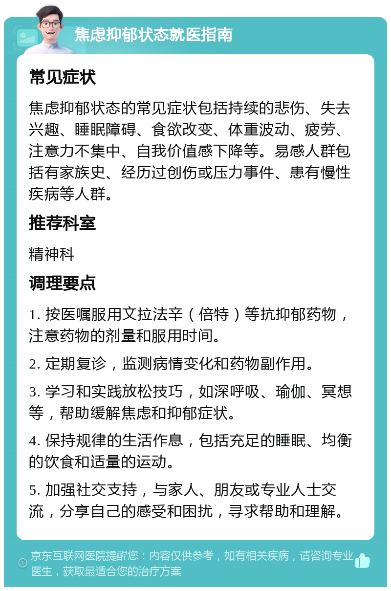 焦虑抑郁状态就医指南 常见症状 焦虑抑郁状态的常见症状包括持续的悲伤、失去兴趣、睡眠障碍、食欲改变、体重波动、疲劳、注意力不集中、自我价值感下降等。易感人群包括有家族史、经历过创伤或压力事件、患有慢性疾病等人群。 推荐科室 精神科 调理要点 1. 按医嘱服用文拉法辛（倍特）等抗抑郁药物，注意药物的剂量和服用时间。 2. 定期复诊，监测病情变化和药物副作用。 3. 学习和实践放松技巧，如深呼吸、瑜伽、冥想等，帮助缓解焦虑和抑郁症状。 4. 保持规律的生活作息，包括充足的睡眠、均衡的饮食和适量的运动。 5. 加强社交支持，与家人、朋友或专业人士交流，分享自己的感受和困扰，寻求帮助和理解。