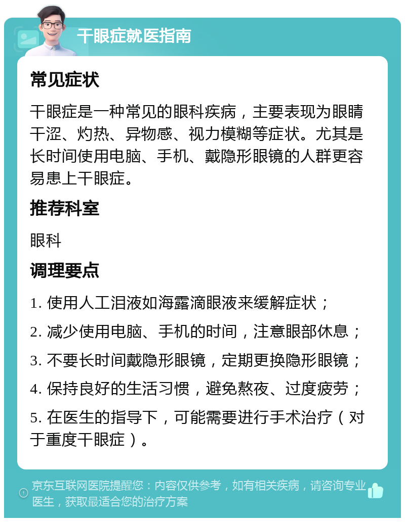 干眼症就医指南 常见症状 干眼症是一种常见的眼科疾病，主要表现为眼睛干涩、灼热、异物感、视力模糊等症状。尤其是长时间使用电脑、手机、戴隐形眼镜的人群更容易患上干眼症。 推荐科室 眼科 调理要点 1. 使用人工泪液如海露滴眼液来缓解症状； 2. 减少使用电脑、手机的时间，注意眼部休息； 3. 不要长时间戴隐形眼镜，定期更换隐形眼镜； 4. 保持良好的生活习惯，避免熬夜、过度疲劳； 5. 在医生的指导下，可能需要进行手术治疗（对于重度干眼症）。