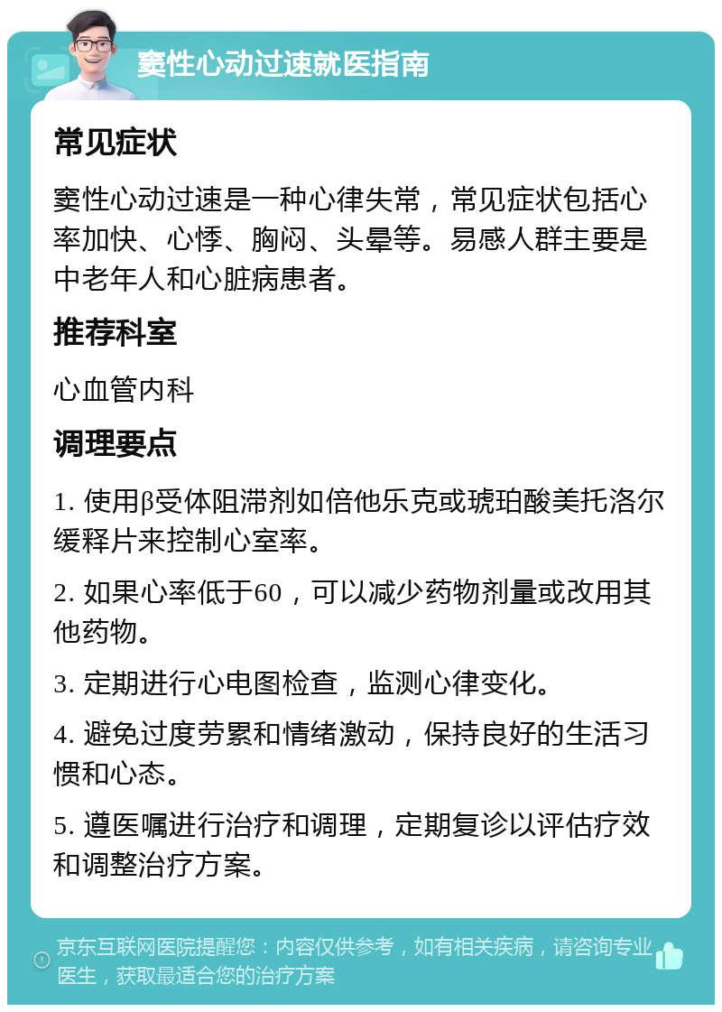 窦性心动过速就医指南 常见症状 窦性心动过速是一种心律失常，常见症状包括心率加快、心悸、胸闷、头晕等。易感人群主要是中老年人和心脏病患者。 推荐科室 心血管内科 调理要点 1. 使用β受体阻滞剂如倍他乐克或琥珀酸美托洛尔缓释片来控制心室率。 2. 如果心率低于60，可以减少药物剂量或改用其他药物。 3. 定期进行心电图检查，监测心律变化。 4. 避免过度劳累和情绪激动，保持良好的生活习惯和心态。 5. 遵医嘱进行治疗和调理，定期复诊以评估疗效和调整治疗方案。