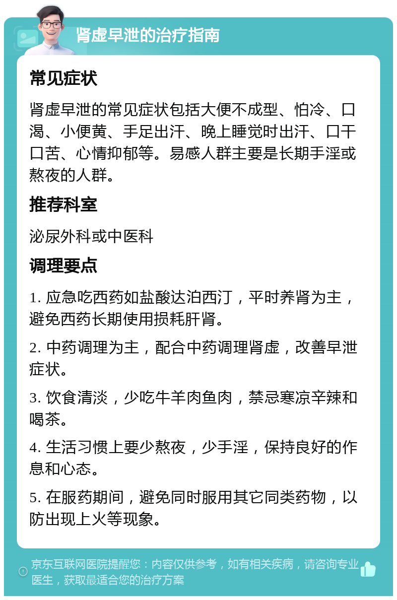 肾虚早泄的治疗指南 常见症状 肾虚早泄的常见症状包括大便不成型、怕冷、口渴、小便黄、手足出汗、晚上睡觉时出汗、口干口苦、心情抑郁等。易感人群主要是长期手淫或熬夜的人群。 推荐科室 泌尿外科或中医科 调理要点 1. 应急吃西药如盐酸达泊西汀，平时养肾为主，避免西药长期使用损耗肝肾。 2. 中药调理为主，配合中药调理肾虚，改善早泄症状。 3. 饮食清淡，少吃牛羊肉鱼肉，禁忌寒凉辛辣和喝茶。 4. 生活习惯上要少熬夜，少手淫，保持良好的作息和心态。 5. 在服药期间，避免同时服用其它同类药物，以防出现上火等现象。