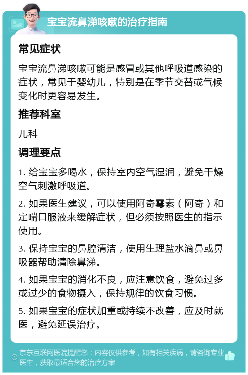 宝宝流鼻涕咳嗽的治疗指南 常见症状 宝宝流鼻涕咳嗽可能是感冒或其他呼吸道感染的症状，常见于婴幼儿，特别是在季节交替或气候变化时更容易发生。 推荐科室 儿科 调理要点 1. 给宝宝多喝水，保持室内空气湿润，避免干燥空气刺激呼吸道。 2. 如果医生建议，可以使用阿奇霉素（阿奇）和定喘口服液来缓解症状，但必须按照医生的指示使用。 3. 保持宝宝的鼻腔清洁，使用生理盐水滴鼻或鼻吸器帮助清除鼻涕。 4. 如果宝宝的消化不良，应注意饮食，避免过多或过少的食物摄入，保持规律的饮食习惯。 5. 如果宝宝的症状加重或持续不改善，应及时就医，避免延误治疗。