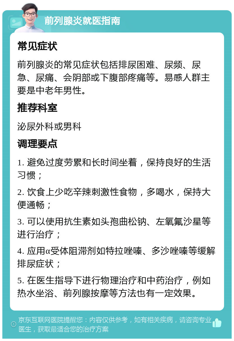 前列腺炎就医指南 常见症状 前列腺炎的常见症状包括排尿困难、尿频、尿急、尿痛、会阴部或下腹部疼痛等。易感人群主要是中老年男性。 推荐科室 泌尿外科或男科 调理要点 1. 避免过度劳累和长时间坐着，保持良好的生活习惯； 2. 饮食上少吃辛辣刺激性食物，多喝水，保持大便通畅； 3. 可以使用抗生素如头孢曲松钠、左氧氟沙星等进行治疗； 4. 应用α受体阻滞剂如特拉唑嗪、多沙唑嗪等缓解排尿症状； 5. 在医生指导下进行物理治疗和中药治疗，例如热水坐浴、前列腺按摩等方法也有一定效果。