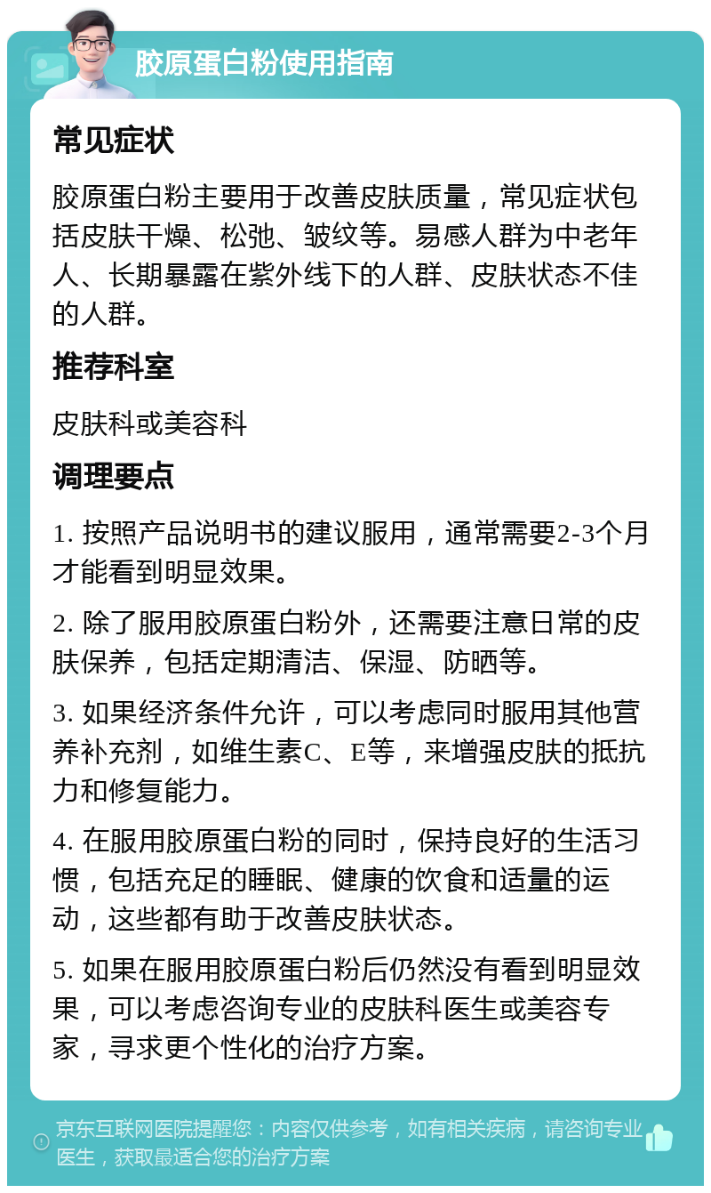 胶原蛋白粉使用指南 常见症状 胶原蛋白粉主要用于改善皮肤质量，常见症状包括皮肤干燥、松弛、皱纹等。易感人群为中老年人、长期暴露在紫外线下的人群、皮肤状态不佳的人群。 推荐科室 皮肤科或美容科 调理要点 1. 按照产品说明书的建议服用，通常需要2-3个月才能看到明显效果。 2. 除了服用胶原蛋白粉外，还需要注意日常的皮肤保养，包括定期清洁、保湿、防晒等。 3. 如果经济条件允许，可以考虑同时服用其他营养补充剂，如维生素C、E等，来增强皮肤的抵抗力和修复能力。 4. 在服用胶原蛋白粉的同时，保持良好的生活习惯，包括充足的睡眠、健康的饮食和适量的运动，这些都有助于改善皮肤状态。 5. 如果在服用胶原蛋白粉后仍然没有看到明显效果，可以考虑咨询专业的皮肤科医生或美容专家，寻求更个性化的治疗方案。