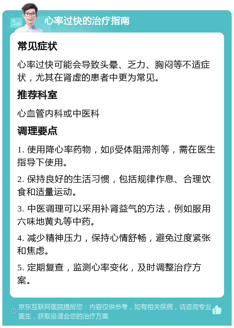 心率过快的治疗指南 常见症状 心率过快可能会导致头晕、乏力、胸闷等不适症状，尤其在肾虚的患者中更为常见。 推荐科室 心血管内科或中医科 调理要点 1. 使用降心率药物，如β受体阻滞剂等，需在医生指导下使用。 2. 保持良好的生活习惯，包括规律作息、合理饮食和适量运动。 3. 中医调理可以采用补肾益气的方法，例如服用六味地黄丸等中药。 4. 减少精神压力，保持心情舒畅，避免过度紧张和焦虑。 5. 定期复查，监测心率变化，及时调整治疗方案。