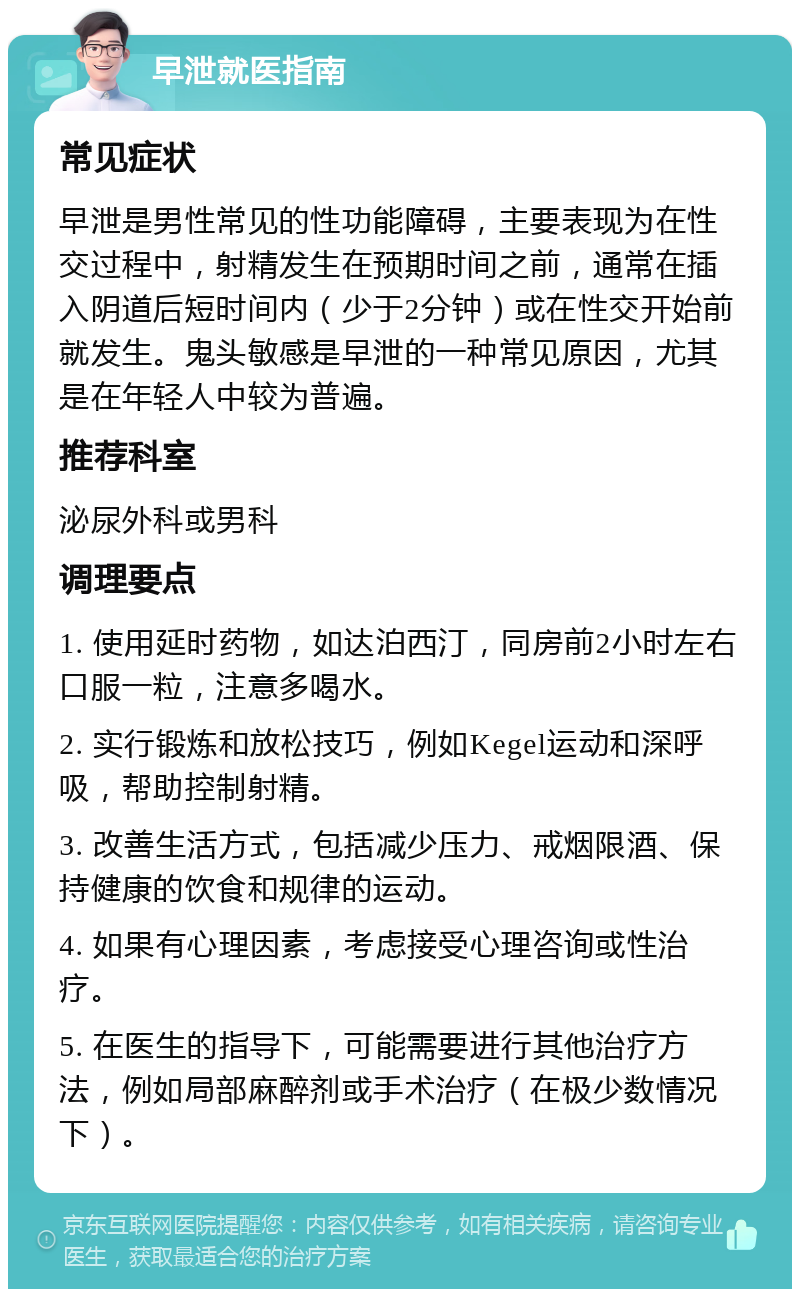 早泄就医指南 常见症状 早泄是男性常见的性功能障碍，主要表现为在性交过程中，射精发生在预期时间之前，通常在插入阴道后短时间内（少于2分钟）或在性交开始前就发生。鬼头敏感是早泄的一种常见原因，尤其是在年轻人中较为普遍。 推荐科室 泌尿外科或男科 调理要点 1. 使用延时药物，如达泊西汀，同房前2小时左右口服一粒，注意多喝水。 2. 实行锻炼和放松技巧，例如Kegel运动和深呼吸，帮助控制射精。 3. 改善生活方式，包括减少压力、戒烟限酒、保持健康的饮食和规律的运动。 4. 如果有心理因素，考虑接受心理咨询或性治疗。 5. 在医生的指导下，可能需要进行其他治疗方法，例如局部麻醉剂或手术治疗（在极少数情况下）。