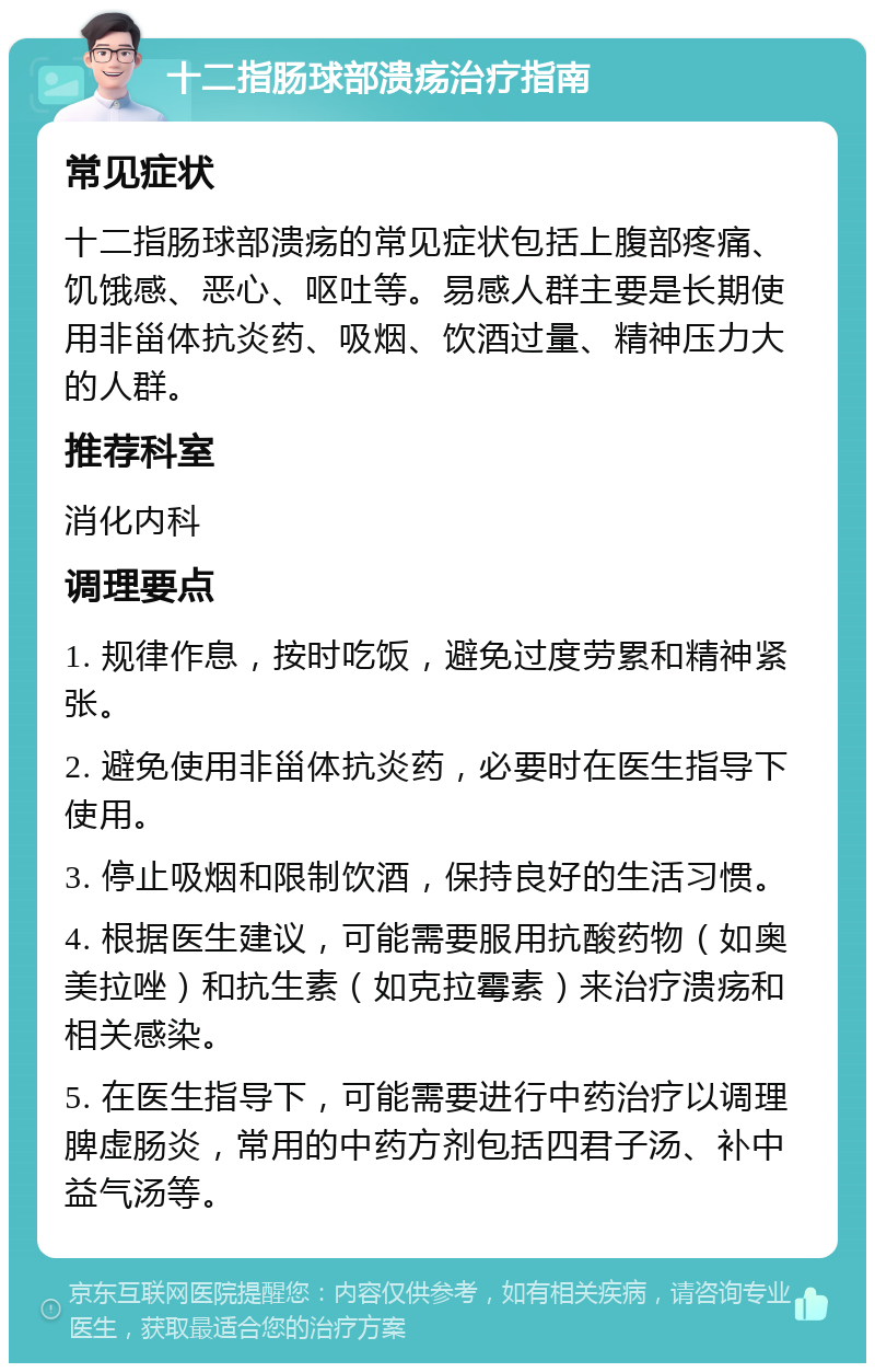 十二指肠球部溃疡治疗指南 常见症状 十二指肠球部溃疡的常见症状包括上腹部疼痛、饥饿感、恶心、呕吐等。易感人群主要是长期使用非甾体抗炎药、吸烟、饮酒过量、精神压力大的人群。 推荐科室 消化内科 调理要点 1. 规律作息，按时吃饭，避免过度劳累和精神紧张。 2. 避免使用非甾体抗炎药，必要时在医生指导下使用。 3. 停止吸烟和限制饮酒，保持良好的生活习惯。 4. 根据医生建议，可能需要服用抗酸药物（如奥美拉唑）和抗生素（如克拉霉素）来治疗溃疡和相关感染。 5. 在医生指导下，可能需要进行中药治疗以调理脾虚肠炎，常用的中药方剂包括四君子汤、补中益气汤等。