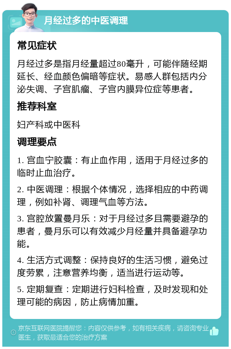 月经过多的中医调理 常见症状 月经过多是指月经量超过80毫升，可能伴随经期延长、经血颜色偏暗等症状。易感人群包括内分泌失调、子宫肌瘤、子宫内膜异位症等患者。 推荐科室 妇产科或中医科 调理要点 1. 宫血宁胶囊：有止血作用，适用于月经过多的临时止血治疗。 2. 中医调理：根据个体情况，选择相应的中药调理，例如补肾、调理气血等方法。 3. 宫腔放置曼月乐：对于月经过多且需要避孕的患者，曼月乐可以有效减少月经量并具备避孕功能。 4. 生活方式调整：保持良好的生活习惯，避免过度劳累，注意营养均衡，适当进行运动等。 5. 定期复查：定期进行妇科检查，及时发现和处理可能的病因，防止病情加重。