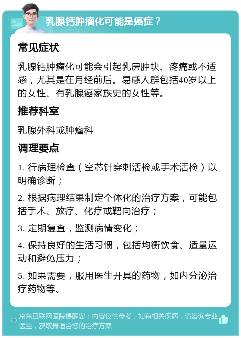 乳腺钙肿瘤化可能是癌症？ 常见症状 乳腺钙肿瘤化可能会引起乳房肿块、疼痛或不适感，尤其是在月经前后。易感人群包括40岁以上的女性、有乳腺癌家族史的女性等。 推荐科室 乳腺外科或肿瘤科 调理要点 1. 行病理检查（空芯针穿刺活检或手术活检）以明确诊断； 2. 根据病理结果制定个体化的治疗方案，可能包括手术、放疗、化疗或靶向治疗； 3. 定期复查，监测病情变化； 4. 保持良好的生活习惯，包括均衡饮食、适量运动和避免压力； 5. 如果需要，服用医生开具的药物，如内分泌治疗药物等。