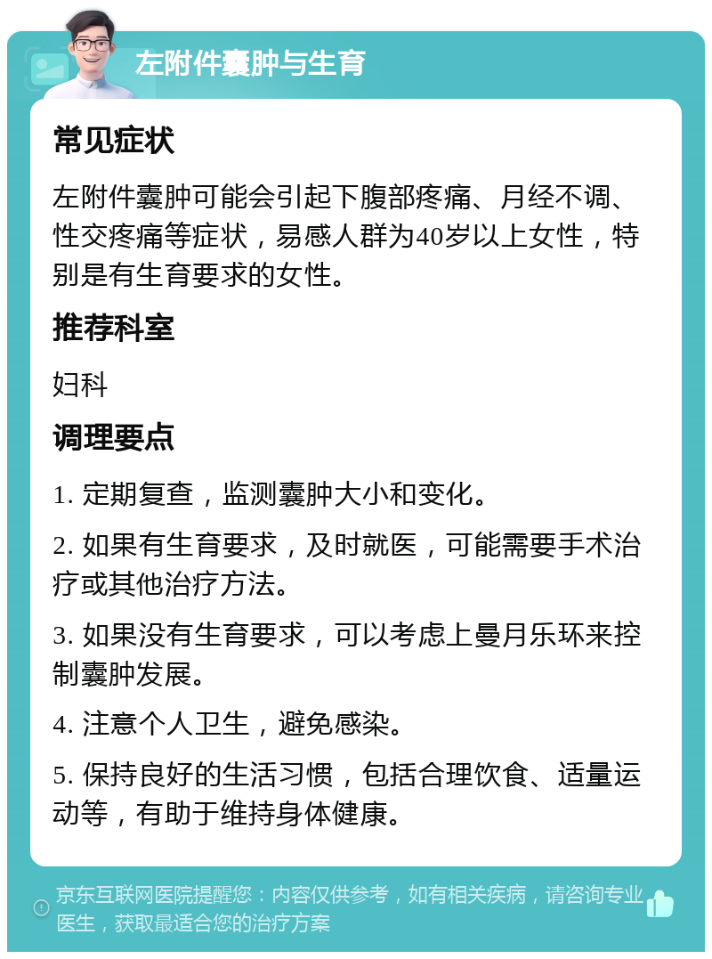 左附件囊肿与生育 常见症状 左附件囊肿可能会引起下腹部疼痛、月经不调、性交疼痛等症状，易感人群为40岁以上女性，特别是有生育要求的女性。 推荐科室 妇科 调理要点 1. 定期复查，监测囊肿大小和变化。 2. 如果有生育要求，及时就医，可能需要手术治疗或其他治疗方法。 3. 如果没有生育要求，可以考虑上曼月乐环来控制囊肿发展。 4. 注意个人卫生，避免感染。 5. 保持良好的生活习惯，包括合理饮食、适量运动等，有助于维持身体健康。