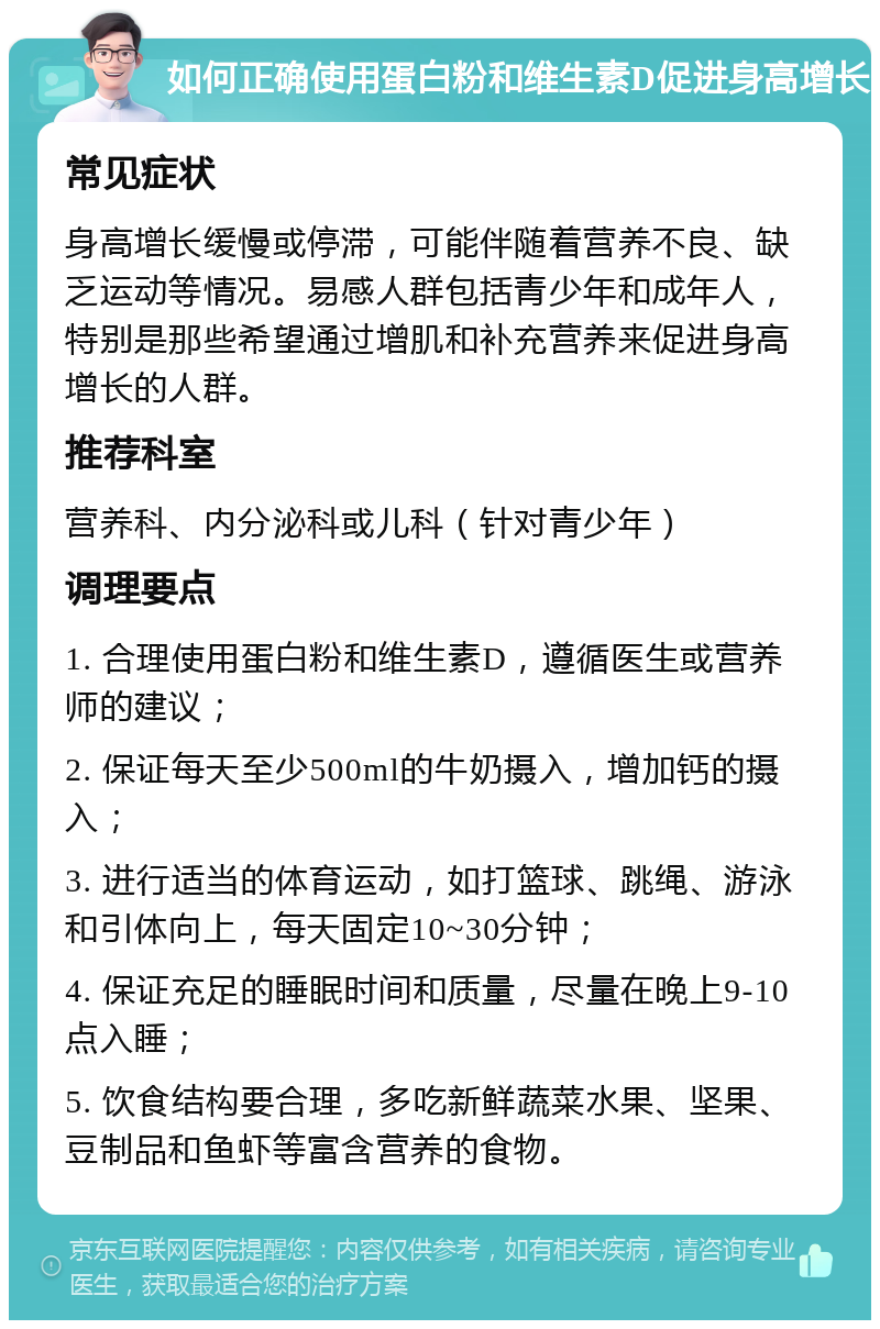 如何正确使用蛋白粉和维生素D促进身高增长 常见症状 身高增长缓慢或停滞，可能伴随着营养不良、缺乏运动等情况。易感人群包括青少年和成年人，特别是那些希望通过增肌和补充营养来促进身高增长的人群。 推荐科室 营养科、内分泌科或儿科（针对青少年） 调理要点 1. 合理使用蛋白粉和维生素D，遵循医生或营养师的建议； 2. 保证每天至少500ml的牛奶摄入，增加钙的摄入； 3. 进行适当的体育运动，如打篮球、跳绳、游泳和引体向上，每天固定10~30分钟； 4. 保证充足的睡眠时间和质量，尽量在晚上9-10点入睡； 5. 饮食结构要合理，多吃新鲜蔬菜水果、坚果、豆制品和鱼虾等富含营养的食物。