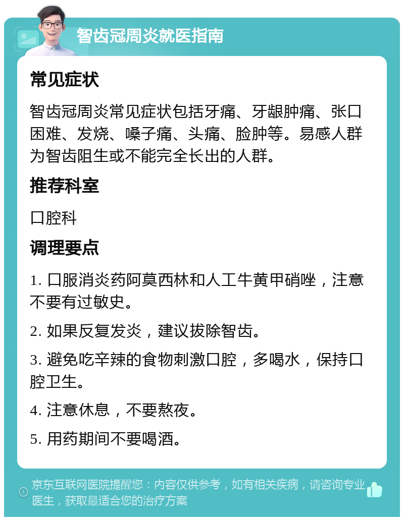 智齿冠周炎就医指南 常见症状 智齿冠周炎常见症状包括牙痛、牙龈肿痛、张口困难、发烧、嗓子痛、头痛、脸肿等。易感人群为智齿阻生或不能完全长出的人群。 推荐科室 口腔科 调理要点 1. 口服消炎药阿莫西林和人工牛黄甲硝唑，注意不要有过敏史。 2. 如果反复发炎，建议拔除智齿。 3. 避免吃辛辣的食物刺激口腔，多喝水，保持口腔卫生。 4. 注意休息，不要熬夜。 5. 用药期间不要喝酒。