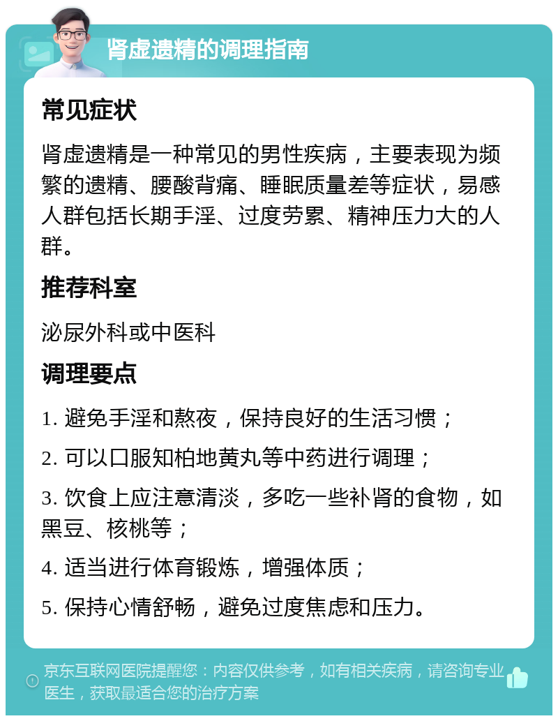 肾虚遗精的调理指南 常见症状 肾虚遗精是一种常见的男性疾病，主要表现为频繁的遗精、腰酸背痛、睡眠质量差等症状，易感人群包括长期手淫、过度劳累、精神压力大的人群。 推荐科室 泌尿外科或中医科 调理要点 1. 避免手淫和熬夜，保持良好的生活习惯； 2. 可以口服知柏地黄丸等中药进行调理； 3. 饮食上应注意清淡，多吃一些补肾的食物，如黑豆、核桃等； 4. 适当进行体育锻炼，增强体质； 5. 保持心情舒畅，避免过度焦虑和压力。