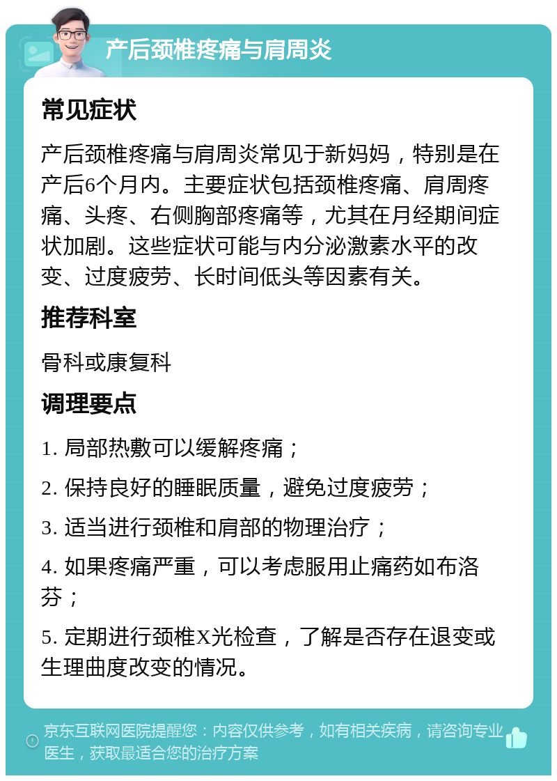 产后颈椎疼痛与肩周炎 常见症状 产后颈椎疼痛与肩周炎常见于新妈妈，特别是在产后6个月内。主要症状包括颈椎疼痛、肩周疼痛、头疼、右侧胸部疼痛等，尤其在月经期间症状加剧。这些症状可能与内分泌激素水平的改变、过度疲劳、长时间低头等因素有关。 推荐科室 骨科或康复科 调理要点 1. 局部热敷可以缓解疼痛； 2. 保持良好的睡眠质量，避免过度疲劳； 3. 适当进行颈椎和肩部的物理治疗； 4. 如果疼痛严重，可以考虑服用止痛药如布洛芬； 5. 定期进行颈椎X光检查，了解是否存在退变或生理曲度改变的情况。