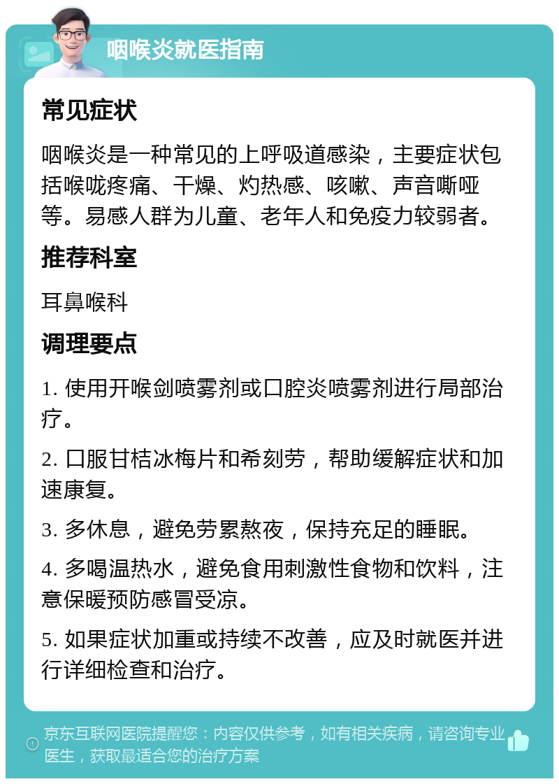 咽喉炎就医指南 常见症状 咽喉炎是一种常见的上呼吸道感染，主要症状包括喉咙疼痛、干燥、灼热感、咳嗽、声音嘶哑等。易感人群为儿童、老年人和免疫力较弱者。 推荐科室 耳鼻喉科 调理要点 1. 使用开喉剑喷雾剂或口腔炎喷雾剂进行局部治疗。 2. 口服甘桔冰梅片和希刻劳，帮助缓解症状和加速康复。 3. 多休息，避免劳累熬夜，保持充足的睡眠。 4. 多喝温热水，避免食用刺激性食物和饮料，注意保暖预防感冒受凉。 5. 如果症状加重或持续不改善，应及时就医并进行详细检查和治疗。