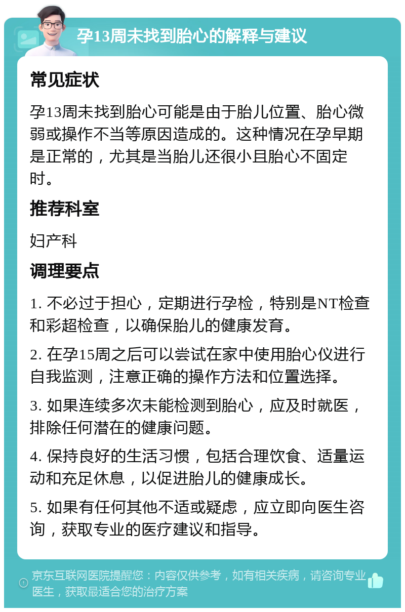 孕13周未找到胎心的解释与建议 常见症状 孕13周未找到胎心可能是由于胎儿位置、胎心微弱或操作不当等原因造成的。这种情况在孕早期是正常的，尤其是当胎儿还很小且胎心不固定时。 推荐科室 妇产科 调理要点 1. 不必过于担心，定期进行孕检，特别是NT检查和彩超检查，以确保胎儿的健康发育。 2. 在孕15周之后可以尝试在家中使用胎心仪进行自我监测，注意正确的操作方法和位置选择。 3. 如果连续多次未能检测到胎心，应及时就医，排除任何潜在的健康问题。 4. 保持良好的生活习惯，包括合理饮食、适量运动和充足休息，以促进胎儿的健康成长。 5. 如果有任何其他不适或疑虑，应立即向医生咨询，获取专业的医疗建议和指导。