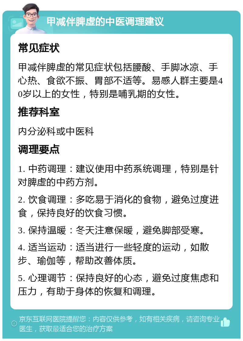 甲减伴脾虚的中医调理建议 常见症状 甲减伴脾虚的常见症状包括腰酸、手脚冰凉、手心热、食欲不振、胃部不适等。易感人群主要是40岁以上的女性，特别是哺乳期的女性。 推荐科室 内分泌科或中医科 调理要点 1. 中药调理：建议使用中药系统调理，特别是针对脾虚的中药方剂。 2. 饮食调理：多吃易于消化的食物，避免过度进食，保持良好的饮食习惯。 3. 保持温暖：冬天注意保暖，避免脚部受寒。 4. 适当运动：适当进行一些轻度的运动，如散步、瑜伽等，帮助改善体质。 5. 心理调节：保持良好的心态，避免过度焦虑和压力，有助于身体的恢复和调理。