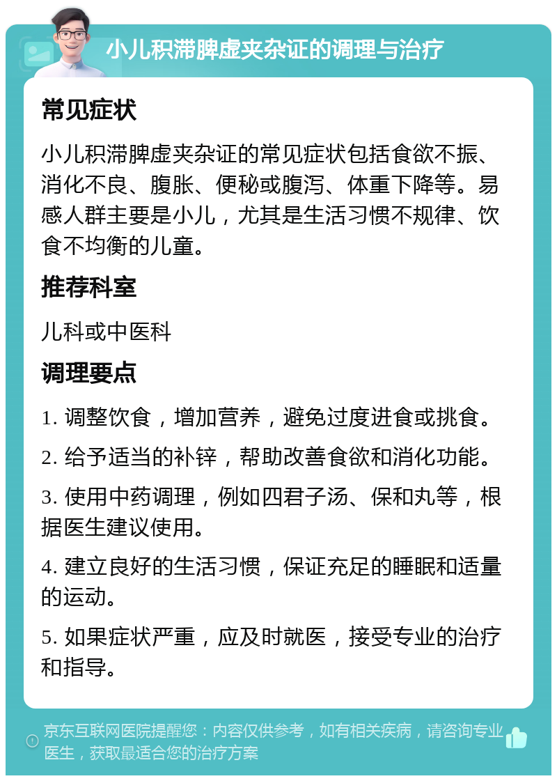 小儿积滞脾虚夹杂证的调理与治疗 常见症状 小儿积滞脾虚夹杂证的常见症状包括食欲不振、消化不良、腹胀、便秘或腹泻、体重下降等。易感人群主要是小儿，尤其是生活习惯不规律、饮食不均衡的儿童。 推荐科室 儿科或中医科 调理要点 1. 调整饮食，增加营养，避免过度进食或挑食。 2. 给予适当的补锌，帮助改善食欲和消化功能。 3. 使用中药调理，例如四君子汤、保和丸等，根据医生建议使用。 4. 建立良好的生活习惯，保证充足的睡眠和适量的运动。 5. 如果症状严重，应及时就医，接受专业的治疗和指导。