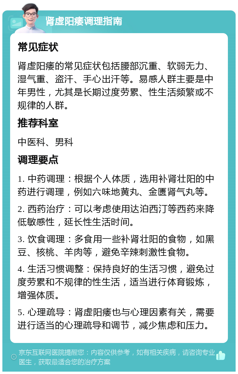 肾虚阳痿调理指南 常见症状 肾虚阳痿的常见症状包括腰部沉重、软弱无力、湿气重、盗汗、手心出汗等。易感人群主要是中年男性，尤其是长期过度劳累、性生活频繁或不规律的人群。 推荐科室 中医科、男科 调理要点 1. 中药调理：根据个人体质，选用补肾壮阳的中药进行调理，例如六味地黄丸、金匮肾气丸等。 2. 西药治疗：可以考虑使用达泊西汀等西药来降低敏感性，延长性生活时间。 3. 饮食调理：多食用一些补肾壮阳的食物，如黑豆、核桃、羊肉等，避免辛辣刺激性食物。 4. 生活习惯调整：保持良好的生活习惯，避免过度劳累和不规律的性生活，适当进行体育锻炼，增强体质。 5. 心理疏导：肾虚阳痿也与心理因素有关，需要进行适当的心理疏导和调节，减少焦虑和压力。