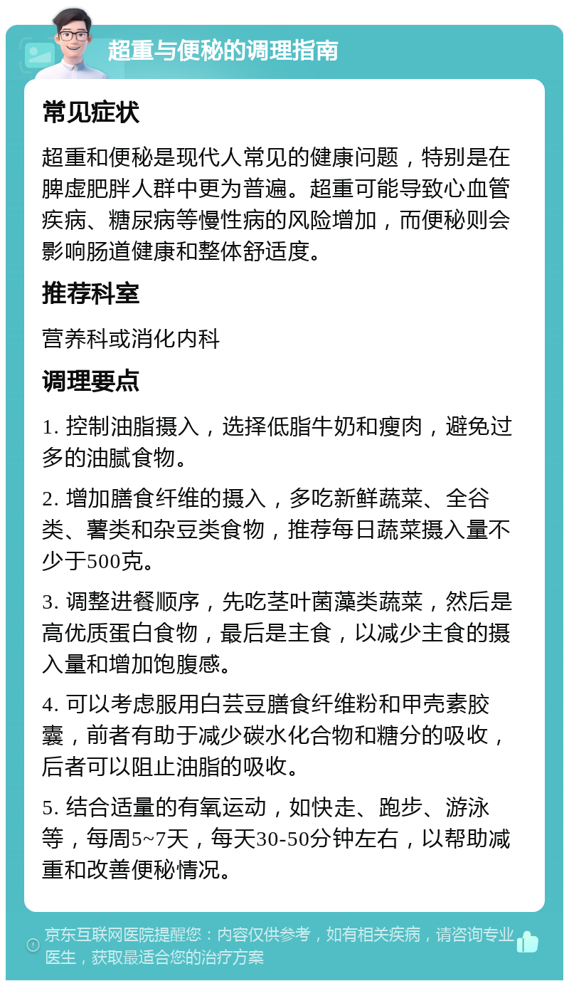 超重与便秘的调理指南 常见症状 超重和便秘是现代人常见的健康问题，特别是在脾虚肥胖人群中更为普遍。超重可能导致心血管疾病、糖尿病等慢性病的风险增加，而便秘则会影响肠道健康和整体舒适度。 推荐科室 营养科或消化内科 调理要点 1. 控制油脂摄入，选择低脂牛奶和瘦肉，避免过多的油腻食物。 2. 增加膳食纤维的摄入，多吃新鲜蔬菜、全谷类、薯类和杂豆类食物，推荐每日蔬菜摄入量不少于500克。 3. 调整进餐顺序，先吃茎叶菌藻类蔬菜，然后是高优质蛋白食物，最后是主食，以减少主食的摄入量和增加饱腹感。 4. 可以考虑服用白芸豆膳食纤维粉和甲壳素胶囊，前者有助于减少碳水化合物和糖分的吸收，后者可以阻止油脂的吸收。 5. 结合适量的有氧运动，如快走、跑步、游泳等，每周5~7天，每天30-50分钟左右，以帮助减重和改善便秘情况。