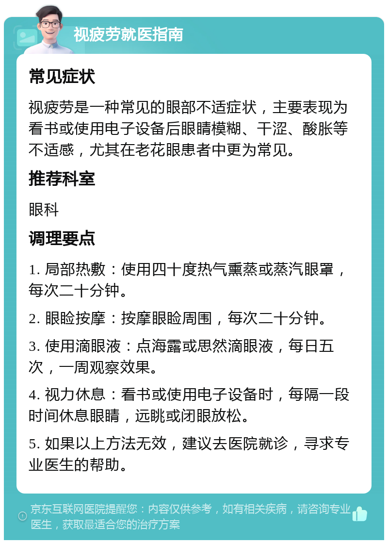 视疲劳就医指南 常见症状 视疲劳是一种常见的眼部不适症状，主要表现为看书或使用电子设备后眼睛模糊、干涩、酸胀等不适感，尤其在老花眼患者中更为常见。 推荐科室 眼科 调理要点 1. 局部热敷：使用四十度热气熏蒸或蒸汽眼罩，每次二十分钟。 2. 眼睑按摩：按摩眼睑周围，每次二十分钟。 3. 使用滴眼液：点海露或思然滴眼液，每日五次，一周观察效果。 4. 视力休息：看书或使用电子设备时，每隔一段时间休息眼睛，远眺或闭眼放松。 5. 如果以上方法无效，建议去医院就诊，寻求专业医生的帮助。