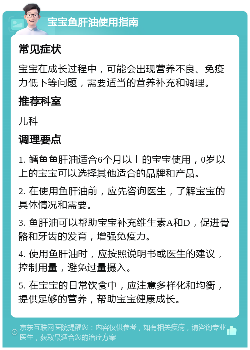 宝宝鱼肝油使用指南 常见症状 宝宝在成长过程中，可能会出现营养不良、免疫力低下等问题，需要适当的营养补充和调理。 推荐科室 儿科 调理要点 1. 鳕鱼鱼肝油适合6个月以上的宝宝使用，0岁以上的宝宝可以选择其他适合的品牌和产品。 2. 在使用鱼肝油前，应先咨询医生，了解宝宝的具体情况和需要。 3. 鱼肝油可以帮助宝宝补充维生素A和D，促进骨骼和牙齿的发育，增强免疫力。 4. 使用鱼肝油时，应按照说明书或医生的建议，控制用量，避免过量摄入。 5. 在宝宝的日常饮食中，应注意多样化和均衡，提供足够的营养，帮助宝宝健康成长。