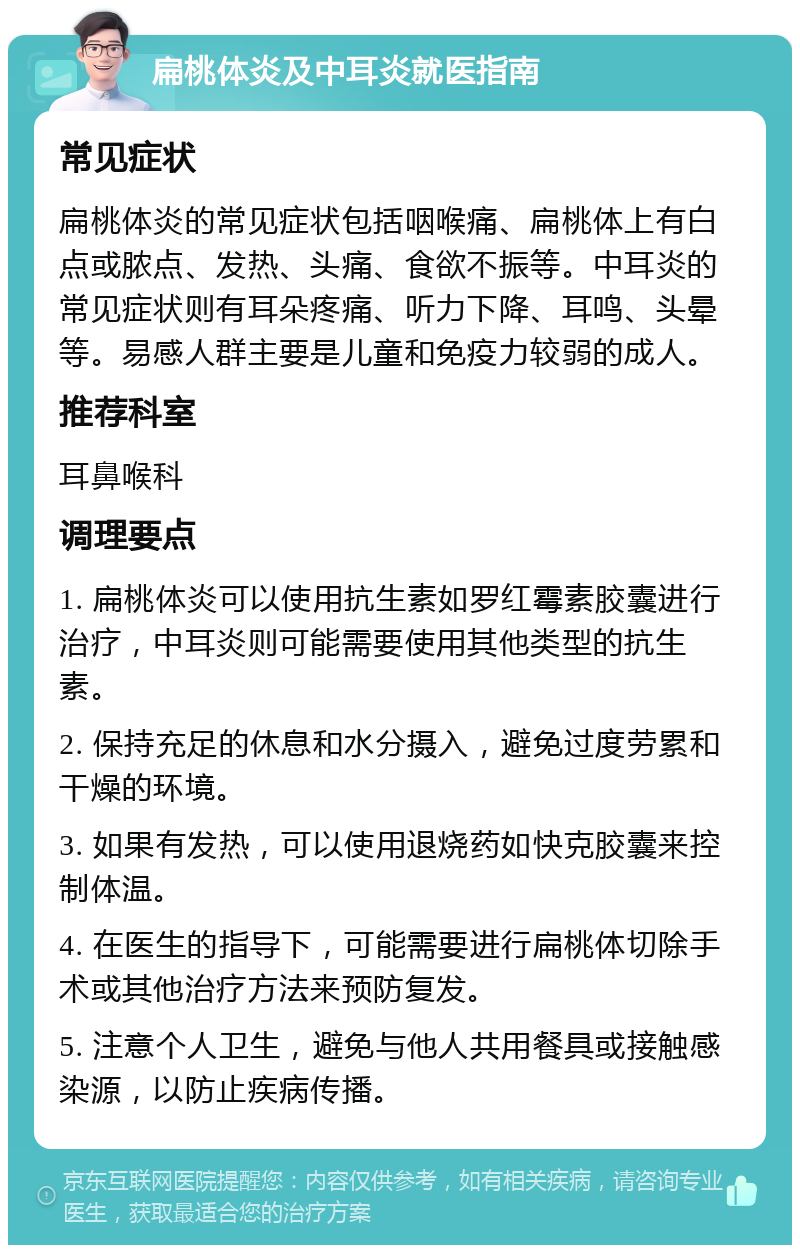 扁桃体炎及中耳炎就医指南 常见症状 扁桃体炎的常见症状包括咽喉痛、扁桃体上有白点或脓点、发热、头痛、食欲不振等。中耳炎的常见症状则有耳朵疼痛、听力下降、耳鸣、头晕等。易感人群主要是儿童和免疫力较弱的成人。 推荐科室 耳鼻喉科 调理要点 1. 扁桃体炎可以使用抗生素如罗红霉素胶囊进行治疗，中耳炎则可能需要使用其他类型的抗生素。 2. 保持充足的休息和水分摄入，避免过度劳累和干燥的环境。 3. 如果有发热，可以使用退烧药如快克胶囊来控制体温。 4. 在医生的指导下，可能需要进行扁桃体切除手术或其他治疗方法来预防复发。 5. 注意个人卫生，避免与他人共用餐具或接触感染源，以防止疾病传播。