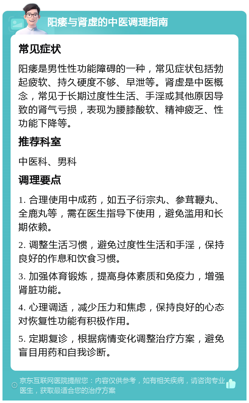 阳痿与肾虚的中医调理指南 常见症状 阳痿是男性性功能障碍的一种，常见症状包括勃起疲软、持久硬度不够、早泄等。肾虚是中医概念，常见于长期过度性生活、手淫或其他原因导致的肾气亏损，表现为腰膝酸软、精神疲乏、性功能下降等。 推荐科室 中医科、男科 调理要点 1. 合理使用中成药，如五子衍宗丸、参茸鞭丸、全鹿丸等，需在医生指导下使用，避免滥用和长期依赖。 2. 调整生活习惯，避免过度性生活和手淫，保持良好的作息和饮食习惯。 3. 加强体育锻炼，提高身体素质和免疫力，增强肾脏功能。 4. 心理调适，减少压力和焦虑，保持良好的心态对恢复性功能有积极作用。 5. 定期复诊，根据病情变化调整治疗方案，避免盲目用药和自我诊断。