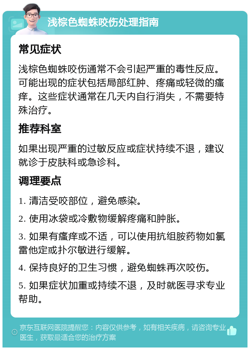 浅棕色蜘蛛咬伤处理指南 常见症状 浅棕色蜘蛛咬伤通常不会引起严重的毒性反应。可能出现的症状包括局部红肿、疼痛或轻微的瘙痒。这些症状通常在几天内自行消失，不需要特殊治疗。 推荐科室 如果出现严重的过敏反应或症状持续不退，建议就诊于皮肤科或急诊科。 调理要点 1. 清洁受咬部位，避免感染。 2. 使用冰袋或冷敷物缓解疼痛和肿胀。 3. 如果有瘙痒或不适，可以使用抗组胺药物如氯雷他定或扑尔敏进行缓解。 4. 保持良好的卫生习惯，避免蜘蛛再次咬伤。 5. 如果症状加重或持续不退，及时就医寻求专业帮助。