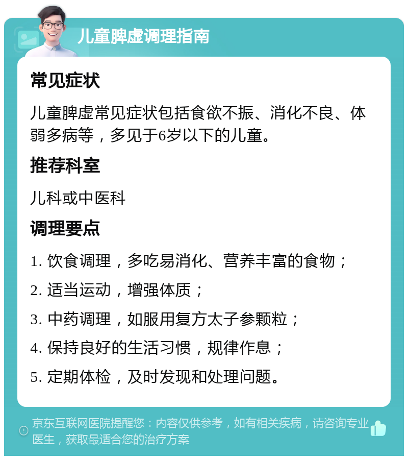 儿童脾虚调理指南 常见症状 儿童脾虚常见症状包括食欲不振、消化不良、体弱多病等，多见于6岁以下的儿童。 推荐科室 儿科或中医科 调理要点 1. 饮食调理，多吃易消化、营养丰富的食物； 2. 适当运动，增强体质； 3. 中药调理，如服用复方太子参颗粒； 4. 保持良好的生活习惯，规律作息； 5. 定期体检，及时发现和处理问题。