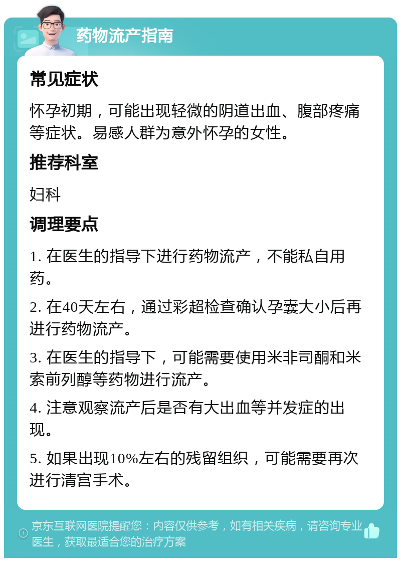 药物流产指南 常见症状 怀孕初期，可能出现轻微的阴道出血、腹部疼痛等症状。易感人群为意外怀孕的女性。 推荐科室 妇科 调理要点 1. 在医生的指导下进行药物流产，不能私自用药。 2. 在40天左右，通过彩超检查确认孕囊大小后再进行药物流产。 3. 在医生的指导下，可能需要使用米非司酮和米索前列醇等药物进行流产。 4. 注意观察流产后是否有大出血等并发症的出现。 5. 如果出现10%左右的残留组织，可能需要再次进行清宫手术。