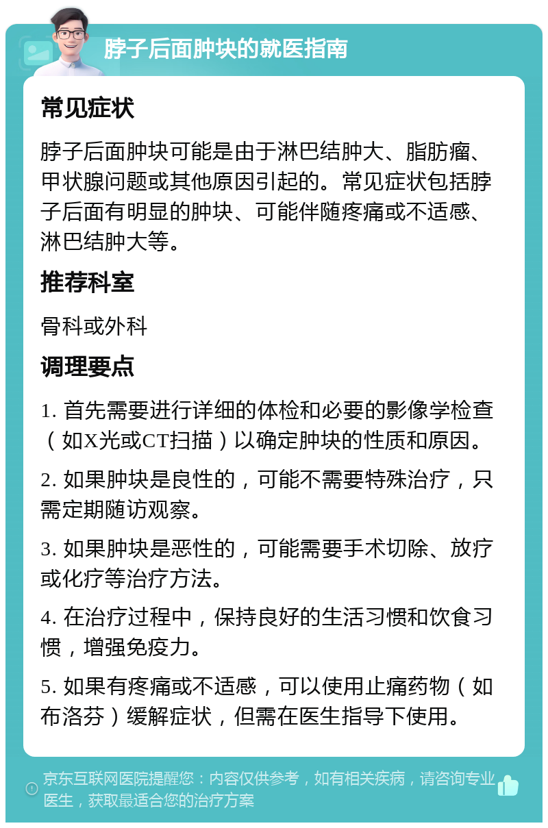 脖子后面肿块的就医指南 常见症状 脖子后面肿块可能是由于淋巴结肿大、脂肪瘤、甲状腺问题或其他原因引起的。常见症状包括脖子后面有明显的肿块、可能伴随疼痛或不适感、淋巴结肿大等。 推荐科室 骨科或外科 调理要点 1. 首先需要进行详细的体检和必要的影像学检查（如X光或CT扫描）以确定肿块的性质和原因。 2. 如果肿块是良性的，可能不需要特殊治疗，只需定期随访观察。 3. 如果肿块是恶性的，可能需要手术切除、放疗或化疗等治疗方法。 4. 在治疗过程中，保持良好的生活习惯和饮食习惯，增强免疫力。 5. 如果有疼痛或不适感，可以使用止痛药物（如布洛芬）缓解症状，但需在医生指导下使用。