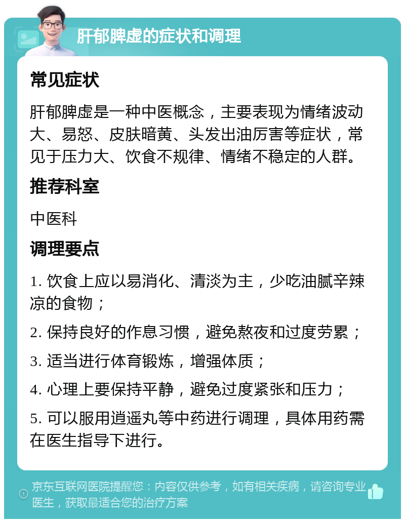 肝郁脾虚的症状和调理 常见症状 肝郁脾虚是一种中医概念，主要表现为情绪波动大、易怒、皮肤暗黄、头发出油厉害等症状，常见于压力大、饮食不规律、情绪不稳定的人群。 推荐科室 中医科 调理要点 1. 饮食上应以易消化、清淡为主，少吃油腻辛辣凉的食物； 2. 保持良好的作息习惯，避免熬夜和过度劳累； 3. 适当进行体育锻炼，增强体质； 4. 心理上要保持平静，避免过度紧张和压力； 5. 可以服用逍遥丸等中药进行调理，具体用药需在医生指导下进行。