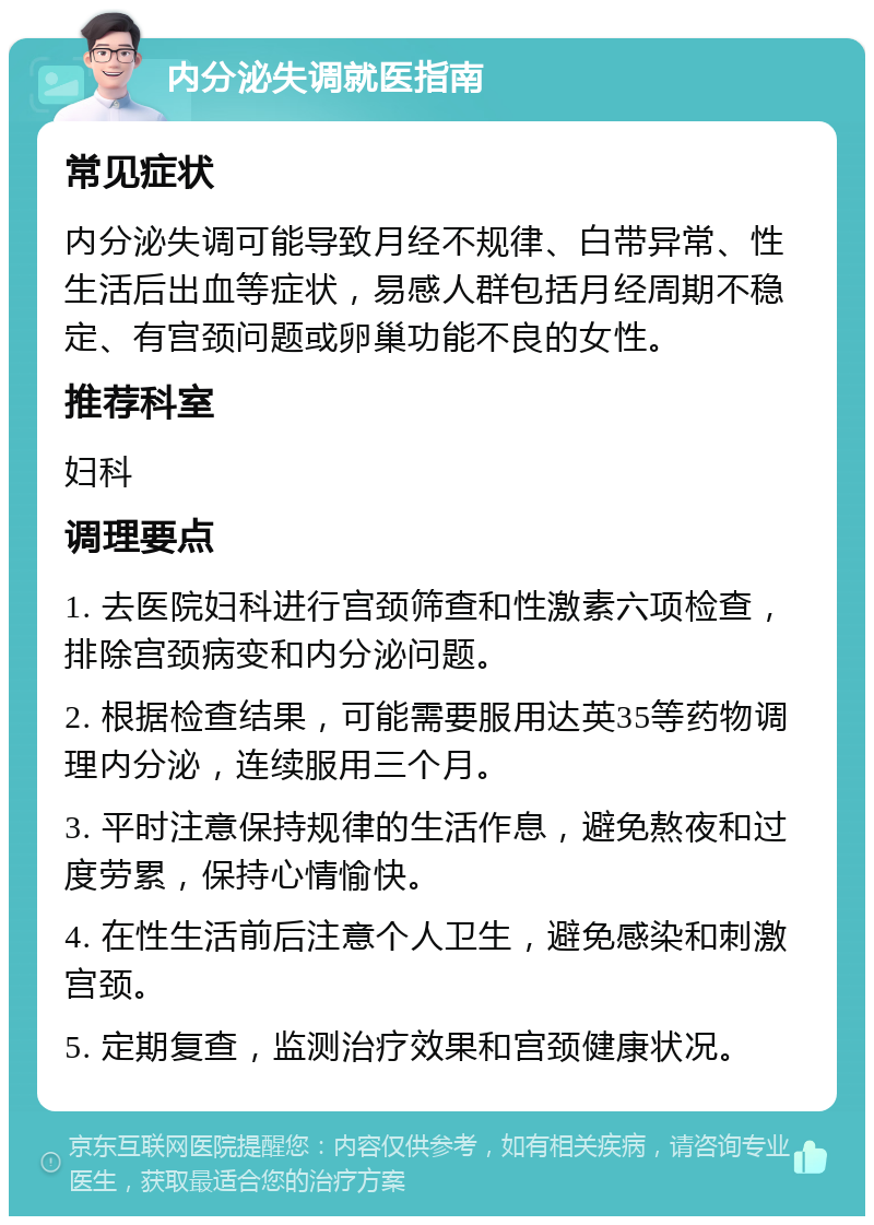 内分泌失调就医指南 常见症状 内分泌失调可能导致月经不规律、白带异常、性生活后出血等症状，易感人群包括月经周期不稳定、有宫颈问题或卵巢功能不良的女性。 推荐科室 妇科 调理要点 1. 去医院妇科进行宫颈筛查和性激素六项检查，排除宫颈病变和内分泌问题。 2. 根据检查结果，可能需要服用达英35等药物调理内分泌，连续服用三个月。 3. 平时注意保持规律的生活作息，避免熬夜和过度劳累，保持心情愉快。 4. 在性生活前后注意个人卫生，避免感染和刺激宫颈。 5. 定期复查，监测治疗效果和宫颈健康状况。