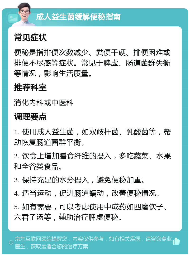 成人益生菌缓解便秘指南 常见症状 便秘是指排便次数减少、粪便干硬、排便困难或排便不尽感等症状。常见于脾虚、肠道菌群失衡等情况，影响生活质量。 推荐科室 消化内科或中医科 调理要点 1. 使用成人益生菌，如双歧杆菌、乳酸菌等，帮助恢复肠道菌群平衡。 2. 饮食上增加膳食纤维的摄入，多吃蔬菜、水果和全谷类食品。 3. 保持充足的水分摄入，避免便秘加重。 4. 适当运动，促进肠道蠕动，改善便秘情况。 5. 如有需要，可以考虑使用中成药如四磨饮子、六君子汤等，辅助治疗脾虚便秘。