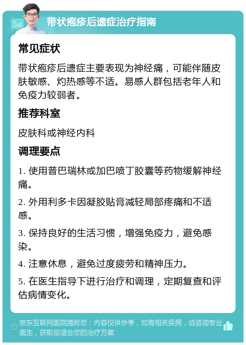 带状疱疹后遗症治疗指南 常见症状 带状疱疹后遗症主要表现为神经痛，可能伴随皮肤敏感、灼热感等不适。易感人群包括老年人和免疫力较弱者。 推荐科室 皮肤科或神经内科 调理要点 1. 使用普巴瑞林或加巴喷丁胶囊等药物缓解神经痛。 2. 外用利多卡因凝胶贴膏减轻局部疼痛和不适感。 3. 保持良好的生活习惯，增强免疫力，避免感染。 4. 注意休息，避免过度疲劳和精神压力。 5. 在医生指导下进行治疗和调理，定期复查和评估病情变化。