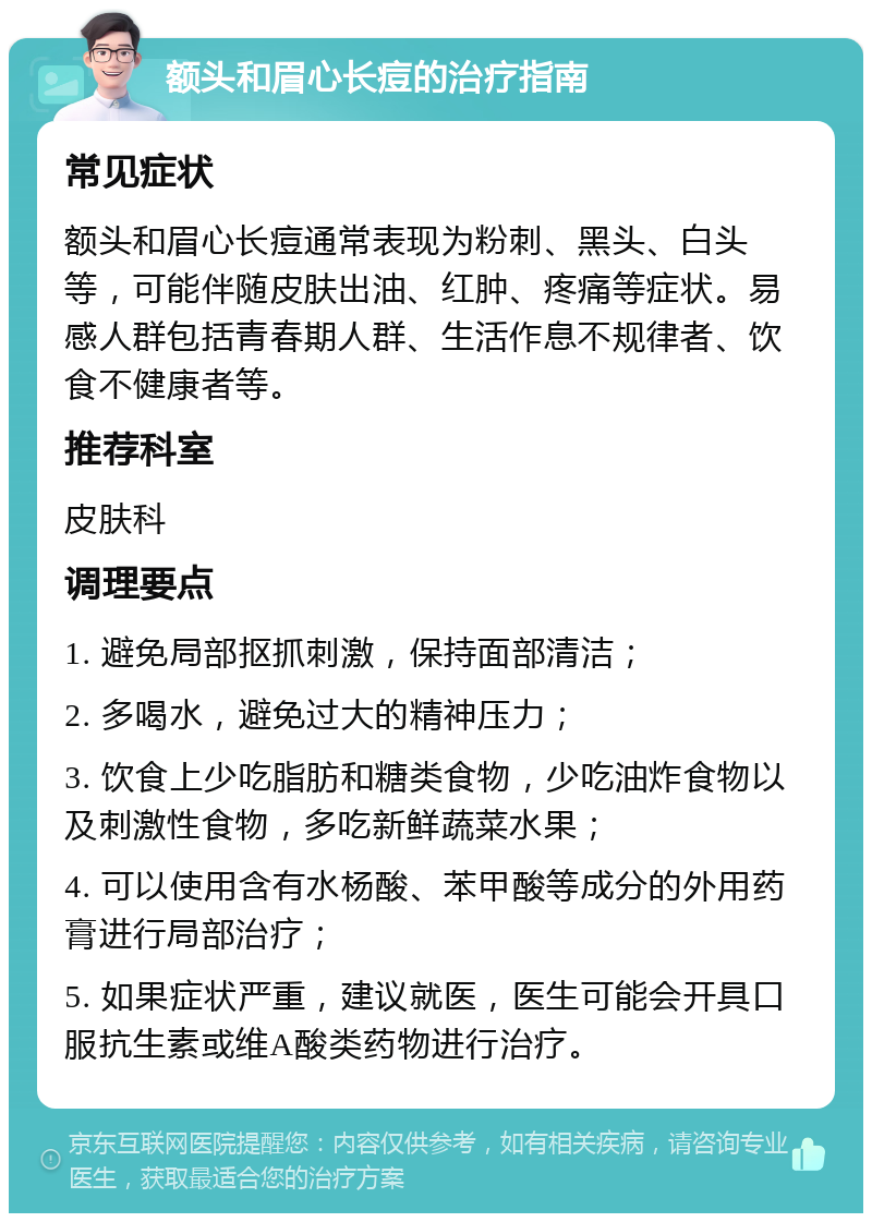 额头和眉心长痘的治疗指南 常见症状 额头和眉心长痘通常表现为粉刺、黑头、白头等，可能伴随皮肤出油、红肿、疼痛等症状。易感人群包括青春期人群、生活作息不规律者、饮食不健康者等。 推荐科室 皮肤科 调理要点 1. 避免局部抠抓刺激，保持面部清洁； 2. 多喝水，避免过大的精神压力； 3. 饮食上少吃脂肪和糖类食物，少吃油炸食物以及刺激性食物，多吃新鲜蔬菜水果； 4. 可以使用含有水杨酸、苯甲酸等成分的外用药膏进行局部治疗； 5. 如果症状严重，建议就医，医生可能会开具口服抗生素或维A酸类药物进行治疗。