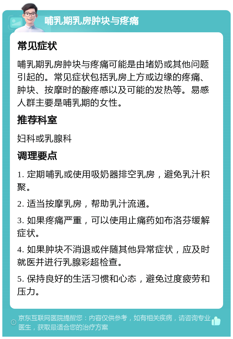 哺乳期乳房肿块与疼痛 常见症状 哺乳期乳房肿块与疼痛可能是由堵奶或其他问题引起的。常见症状包括乳房上方或边缘的疼痛、肿块、按摩时的酸疼感以及可能的发热等。易感人群主要是哺乳期的女性。 推荐科室 妇科或乳腺科 调理要点 1. 定期哺乳或使用吸奶器排空乳房，避免乳汁积聚。 2. 适当按摩乳房，帮助乳汁流通。 3. 如果疼痛严重，可以使用止痛药如布洛芬缓解症状。 4. 如果肿块不消退或伴随其他异常症状，应及时就医并进行乳腺彩超检查。 5. 保持良好的生活习惯和心态，避免过度疲劳和压力。