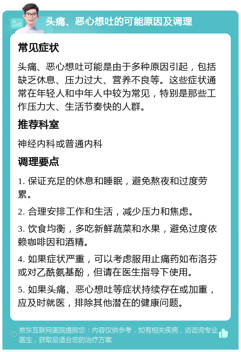 头痛、恶心想吐的可能原因及调理 常见症状 头痛、恶心想吐可能是由于多种原因引起，包括缺乏休息、压力过大、营养不良等。这些症状通常在年轻人和中年人中较为常见，特别是那些工作压力大、生活节奏快的人群。 推荐科室 神经内科或普通内科 调理要点 1. 保证充足的休息和睡眠，避免熬夜和过度劳累。 2. 合理安排工作和生活，减少压力和焦虑。 3. 饮食均衡，多吃新鲜蔬菜和水果，避免过度依赖咖啡因和酒精。 4. 如果症状严重，可以考虑服用止痛药如布洛芬或对乙酰氨基酚，但请在医生指导下使用。 5. 如果头痛、恶心想吐等症状持续存在或加重，应及时就医，排除其他潜在的健康问题。