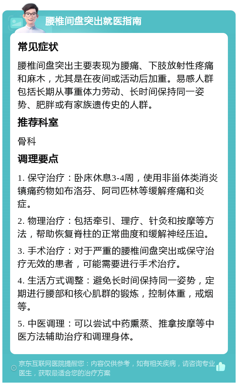 腰椎间盘突出就医指南 常见症状 腰椎间盘突出主要表现为腰痛、下肢放射性疼痛和麻木，尤其是在夜间或活动后加重。易感人群包括长期从事重体力劳动、长时间保持同一姿势、肥胖或有家族遗传史的人群。 推荐科室 骨科 调理要点 1. 保守治疗：卧床休息3-4周，使用非甾体类消炎镇痛药物如布洛芬、阿司匹林等缓解疼痛和炎症。 2. 物理治疗：包括牵引、理疗、针灸和按摩等方法，帮助恢复脊柱的正常曲度和缓解神经压迫。 3. 手术治疗：对于严重的腰椎间盘突出或保守治疗无效的患者，可能需要进行手术治疗。 4. 生活方式调整：避免长时间保持同一姿势，定期进行腰部和核心肌群的锻炼，控制体重，戒烟等。 5. 中医调理：可以尝试中药熏蒸、推拿按摩等中医方法辅助治疗和调理身体。