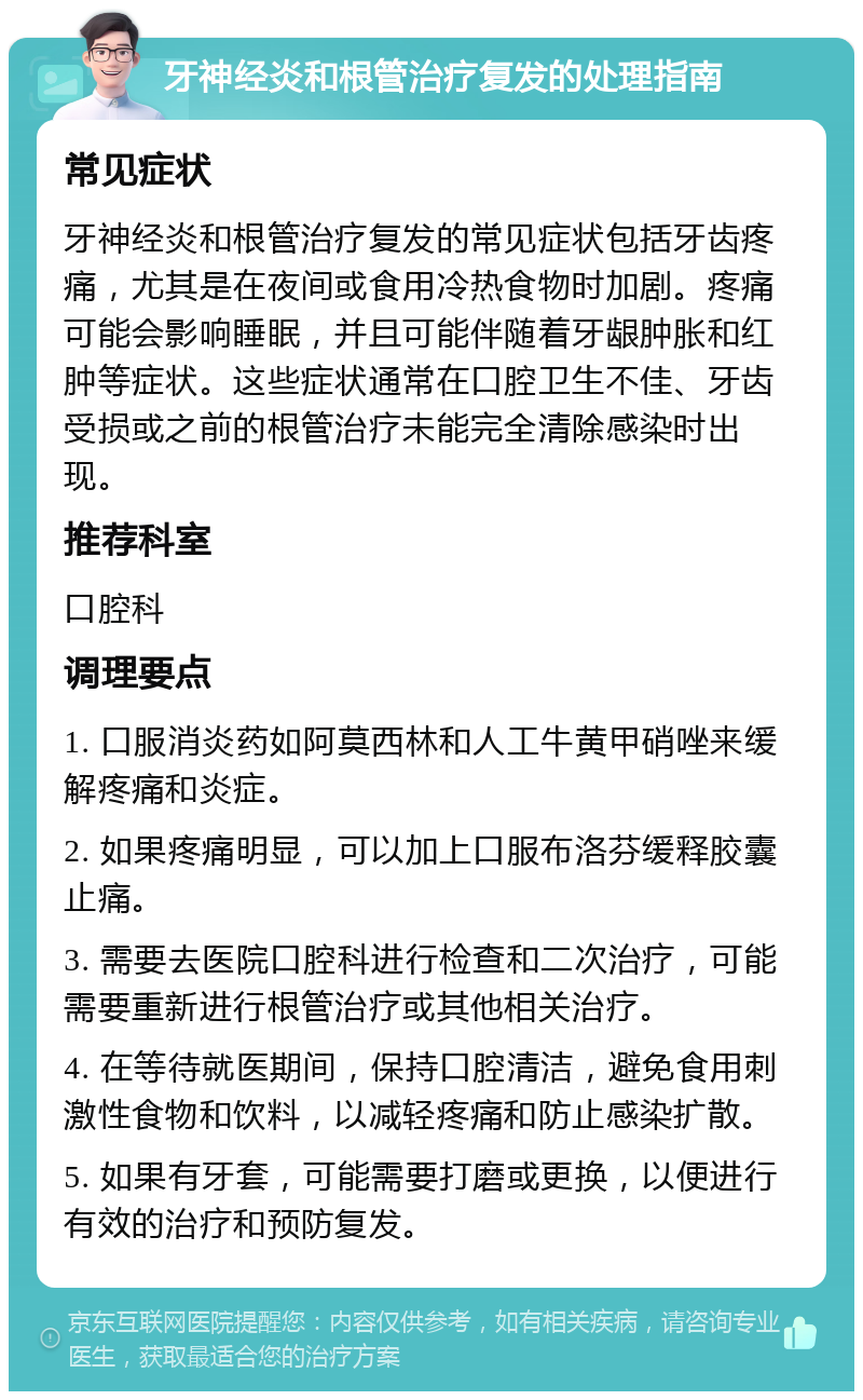 牙神经炎和根管治疗复发的处理指南 常见症状 牙神经炎和根管治疗复发的常见症状包括牙齿疼痛，尤其是在夜间或食用冷热食物时加剧。疼痛可能会影响睡眠，并且可能伴随着牙龈肿胀和红肿等症状。这些症状通常在口腔卫生不佳、牙齿受损或之前的根管治疗未能完全清除感染时出现。 推荐科室 口腔科 调理要点 1. 口服消炎药如阿莫西林和人工牛黄甲硝唑来缓解疼痛和炎症。 2. 如果疼痛明显，可以加上口服布洛芬缓释胶囊止痛。 3. 需要去医院口腔科进行检查和二次治疗，可能需要重新进行根管治疗或其他相关治疗。 4. 在等待就医期间，保持口腔清洁，避免食用刺激性食物和饮料，以减轻疼痛和防止感染扩散。 5. 如果有牙套，可能需要打磨或更换，以便进行有效的治疗和预防复发。