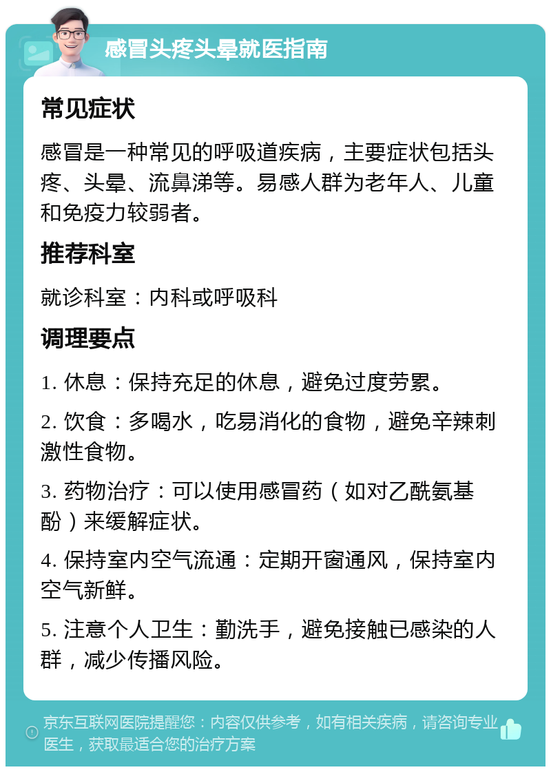 感冒头疼头晕就医指南 常见症状 感冒是一种常见的呼吸道疾病，主要症状包括头疼、头晕、流鼻涕等。易感人群为老年人、儿童和免疫力较弱者。 推荐科室 就诊科室：内科或呼吸科 调理要点 1. 休息：保持充足的休息，避免过度劳累。 2. 饮食：多喝水，吃易消化的食物，避免辛辣刺激性食物。 3. 药物治疗：可以使用感冒药（如对乙酰氨基酚）来缓解症状。 4. 保持室内空气流通：定期开窗通风，保持室内空气新鲜。 5. 注意个人卫生：勤洗手，避免接触已感染的人群，减少传播风险。