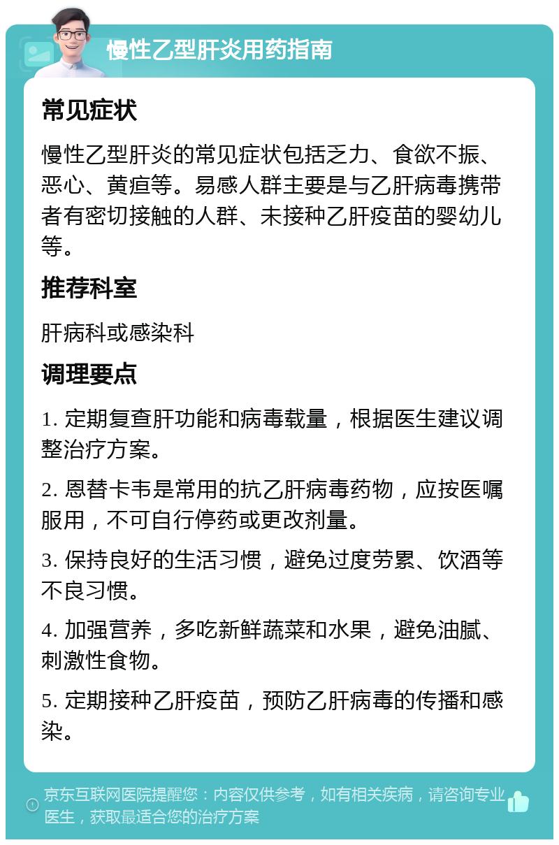 慢性乙型肝炎用药指南 常见症状 慢性乙型肝炎的常见症状包括乏力、食欲不振、恶心、黄疸等。易感人群主要是与乙肝病毒携带者有密切接触的人群、未接种乙肝疫苗的婴幼儿等。 推荐科室 肝病科或感染科 调理要点 1. 定期复查肝功能和病毒载量，根据医生建议调整治疗方案。 2. 恩替卡韦是常用的抗乙肝病毒药物，应按医嘱服用，不可自行停药或更改剂量。 3. 保持良好的生活习惯，避免过度劳累、饮酒等不良习惯。 4. 加强营养，多吃新鲜蔬菜和水果，避免油腻、刺激性食物。 5. 定期接种乙肝疫苗，预防乙肝病毒的传播和感染。