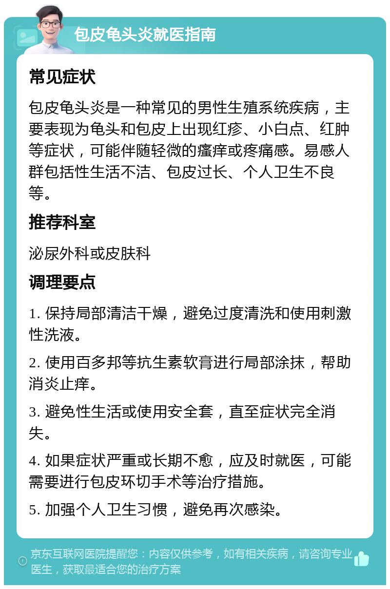 包皮龟头炎就医指南 常见症状 包皮龟头炎是一种常见的男性生殖系统疾病，主要表现为龟头和包皮上出现红疹、小白点、红肿等症状，可能伴随轻微的瘙痒或疼痛感。易感人群包括性生活不洁、包皮过长、个人卫生不良等。 推荐科室 泌尿外科或皮肤科 调理要点 1. 保持局部清洁干燥，避免过度清洗和使用刺激性洗液。 2. 使用百多邦等抗生素软膏进行局部涂抹，帮助消炎止痒。 3. 避免性生活或使用安全套，直至症状完全消失。 4. 如果症状严重或长期不愈，应及时就医，可能需要进行包皮环切手术等治疗措施。 5. 加强个人卫生习惯，避免再次感染。