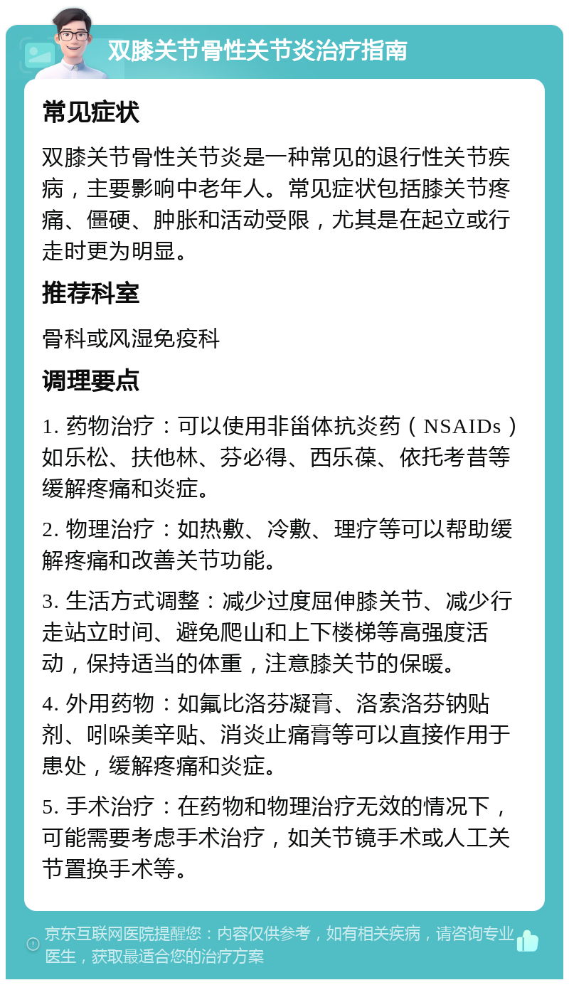 双膝关节骨性关节炎治疗指南 常见症状 双膝关节骨性关节炎是一种常见的退行性关节疾病，主要影响中老年人。常见症状包括膝关节疼痛、僵硬、肿胀和活动受限，尤其是在起立或行走时更为明显。 推荐科室 骨科或风湿免疫科 调理要点 1. 药物治疗：可以使用非甾体抗炎药（NSAIDs）如乐松、扶他林、芬必得、西乐葆、依托考昔等缓解疼痛和炎症。 2. 物理治疗：如热敷、冷敷、理疗等可以帮助缓解疼痛和改善关节功能。 3. 生活方式调整：减少过度屈伸膝关节、减少行走站立时间、避免爬山和上下楼梯等高强度活动，保持适当的体重，注意膝关节的保暖。 4. 外用药物：如氟比洛芬凝膏、洛索洛芬钠贴剂、吲哚美辛贴、消炎止痛膏等可以直接作用于患处，缓解疼痛和炎症。 5. 手术治疗：在药物和物理治疗无效的情况下，可能需要考虑手术治疗，如关节镜手术或人工关节置换手术等。