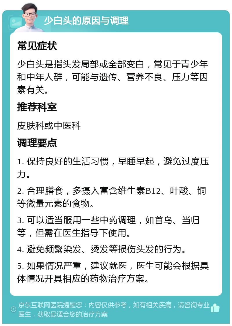 少白头的原因与调理 常见症状 少白头是指头发局部或全部变白，常见于青少年和中年人群，可能与遗传、营养不良、压力等因素有关。 推荐科室 皮肤科或中医科 调理要点 1. 保持良好的生活习惯，早睡早起，避免过度压力。 2. 合理膳食，多摄入富含维生素B12、叶酸、铜等微量元素的食物。 3. 可以适当服用一些中药调理，如首乌、当归等，但需在医生指导下使用。 4. 避免频繁染发、烫发等损伤头发的行为。 5. 如果情况严重，建议就医，医生可能会根据具体情况开具相应的药物治疗方案。