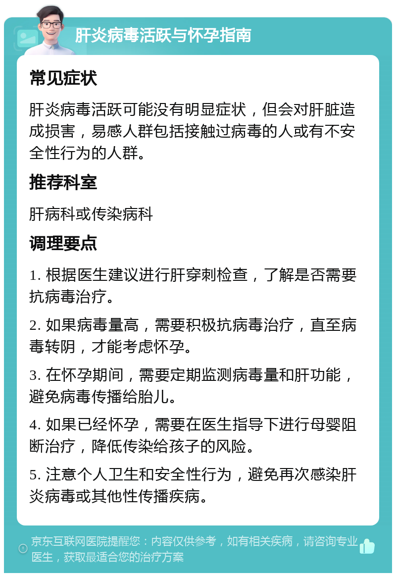 肝炎病毒活跃与怀孕指南 常见症状 肝炎病毒活跃可能没有明显症状，但会对肝脏造成损害，易感人群包括接触过病毒的人或有不安全性行为的人群。 推荐科室 肝病科或传染病科 调理要点 1. 根据医生建议进行肝穿刺检查，了解是否需要抗病毒治疗。 2. 如果病毒量高，需要积极抗病毒治疗，直至病毒转阴，才能考虑怀孕。 3. 在怀孕期间，需要定期监测病毒量和肝功能，避免病毒传播给胎儿。 4. 如果已经怀孕，需要在医生指导下进行母婴阻断治疗，降低传染给孩子的风险。 5. 注意个人卫生和安全性行为，避免再次感染肝炎病毒或其他性传播疾病。