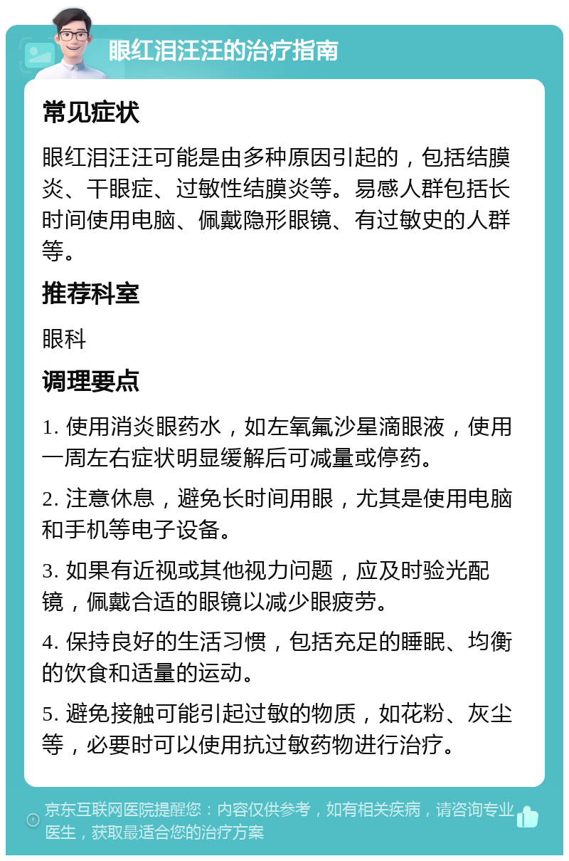 眼红泪汪汪的治疗指南 常见症状 眼红泪汪汪可能是由多种原因引起的，包括结膜炎、干眼症、过敏性结膜炎等。易感人群包括长时间使用电脑、佩戴隐形眼镜、有过敏史的人群等。 推荐科室 眼科 调理要点 1. 使用消炎眼药水，如左氧氟沙星滴眼液，使用一周左右症状明显缓解后可减量或停药。 2. 注意休息，避免长时间用眼，尤其是使用电脑和手机等电子设备。 3. 如果有近视或其他视力问题，应及时验光配镜，佩戴合适的眼镜以减少眼疲劳。 4. 保持良好的生活习惯，包括充足的睡眠、均衡的饮食和适量的运动。 5. 避免接触可能引起过敏的物质，如花粉、灰尘等，必要时可以使用抗过敏药物进行治疗。