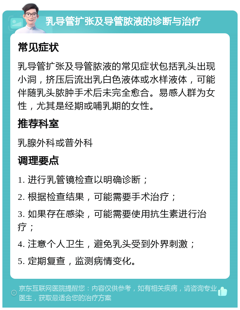 乳导管扩张及导管脓液的诊断与治疗 常见症状 乳导管扩张及导管脓液的常见症状包括乳头出现小洞，挤压后流出乳白色液体或水样液体，可能伴随乳头脓肿手术后未完全愈合。易感人群为女性，尤其是经期或哺乳期的女性。 推荐科室 乳腺外科或普外科 调理要点 1. 进行乳管镜检查以明确诊断； 2. 根据检查结果，可能需要手术治疗； 3. 如果存在感染，可能需要使用抗生素进行治疗； 4. 注意个人卫生，避免乳头受到外界刺激； 5. 定期复查，监测病情变化。